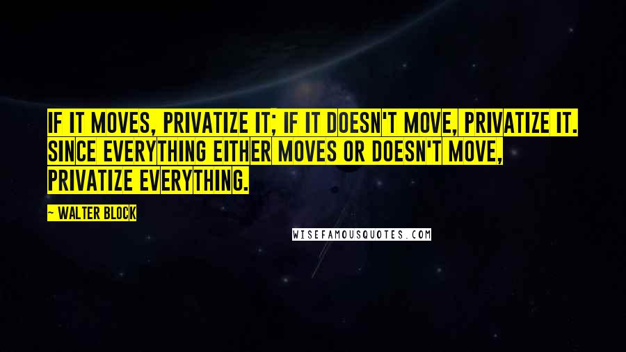 Walter Block Quotes: If it moves, privatize it; if it doesn't move, privatize it. Since everything either moves or doesn't move, privatize everything.