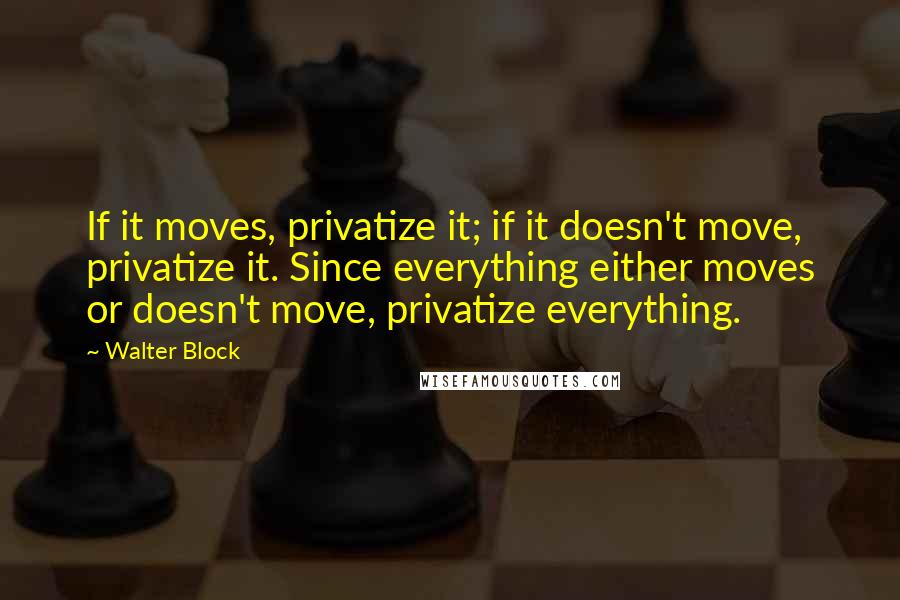 Walter Block Quotes: If it moves, privatize it; if it doesn't move, privatize it. Since everything either moves or doesn't move, privatize everything.