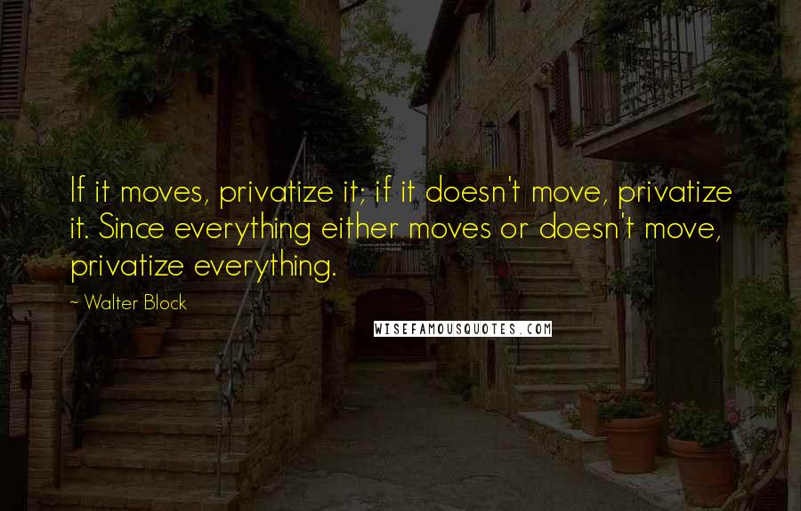 Walter Block Quotes: If it moves, privatize it; if it doesn't move, privatize it. Since everything either moves or doesn't move, privatize everything.