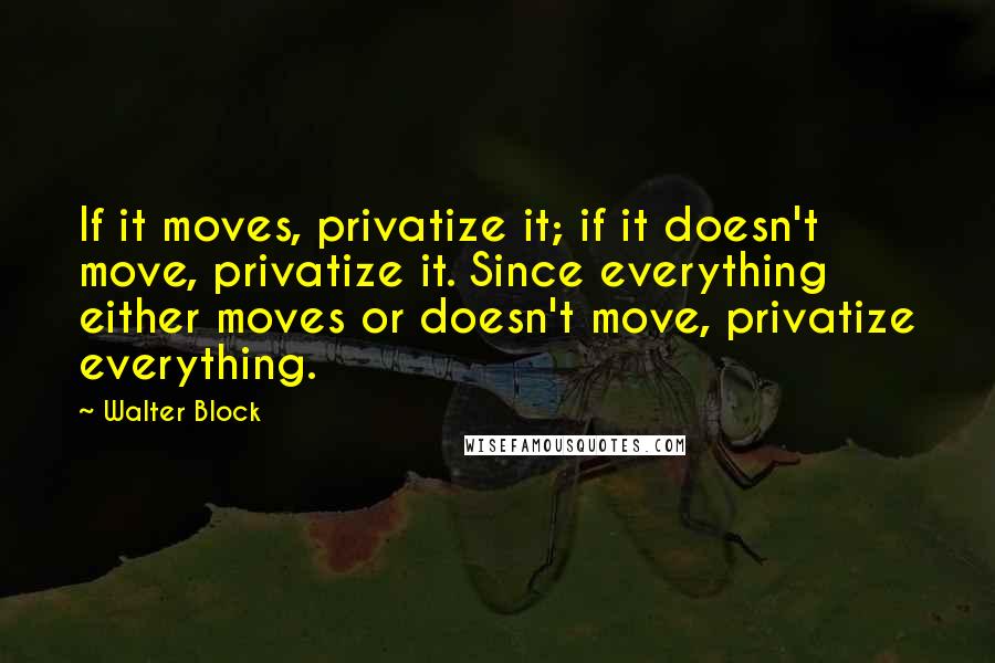 Walter Block Quotes: If it moves, privatize it; if it doesn't move, privatize it. Since everything either moves or doesn't move, privatize everything.