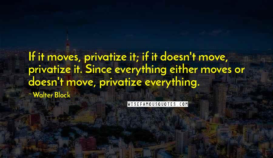 Walter Block Quotes: If it moves, privatize it; if it doesn't move, privatize it. Since everything either moves or doesn't move, privatize everything.