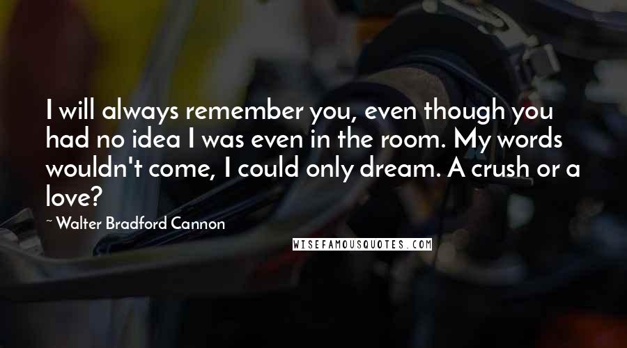 Walter Bradford Cannon Quotes: I will always remember you, even though you had no idea I was even in the room. My words wouldn't come, I could only dream. A crush or a love?