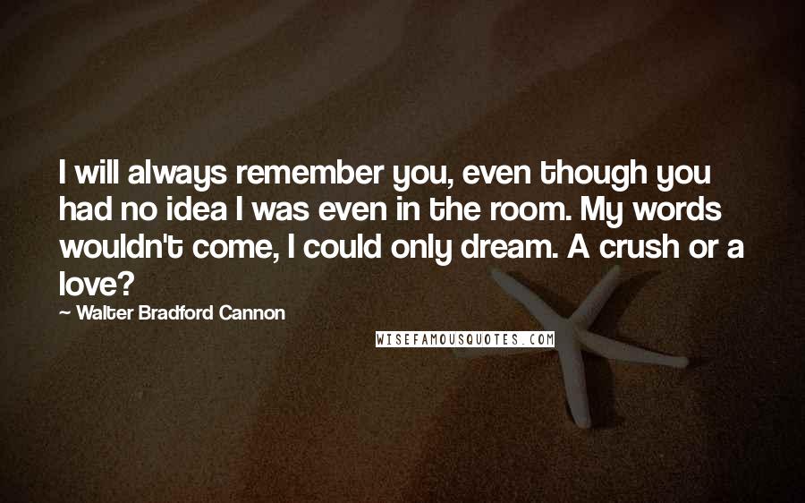 Walter Bradford Cannon Quotes: I will always remember you, even though you had no idea I was even in the room. My words wouldn't come, I could only dream. A crush or a love?