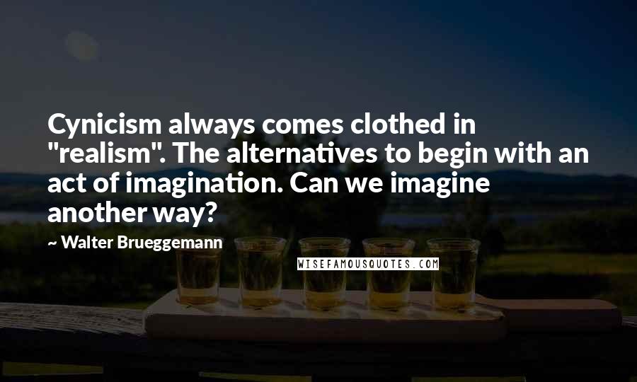 Walter Brueggemann Quotes: Cynicism always comes clothed in "realism". The alternatives to begin with an act of imagination. Can we imagine another way?