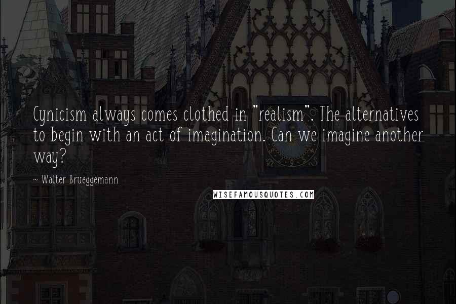 Walter Brueggemann Quotes: Cynicism always comes clothed in "realism". The alternatives to begin with an act of imagination. Can we imagine another way?