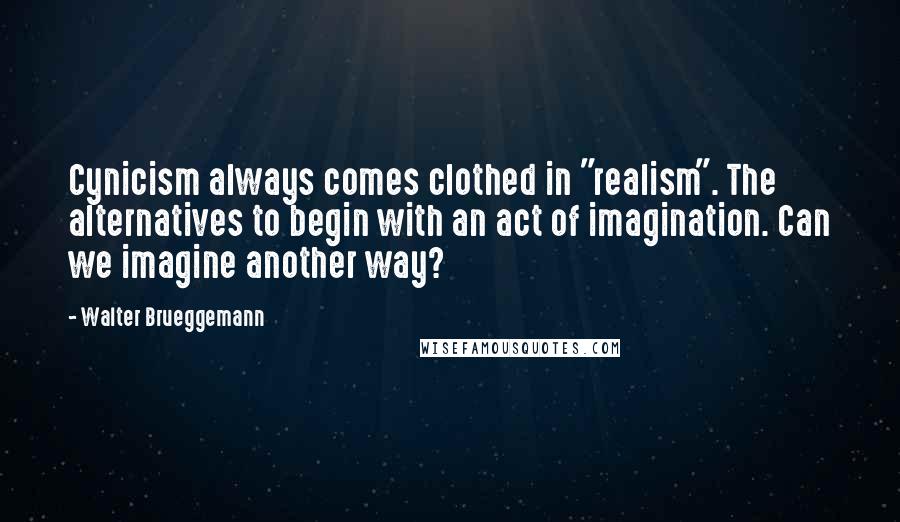 Walter Brueggemann Quotes: Cynicism always comes clothed in "realism". The alternatives to begin with an act of imagination. Can we imagine another way?