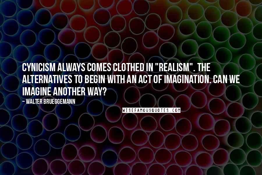 Walter Brueggemann Quotes: Cynicism always comes clothed in "realism". The alternatives to begin with an act of imagination. Can we imagine another way?