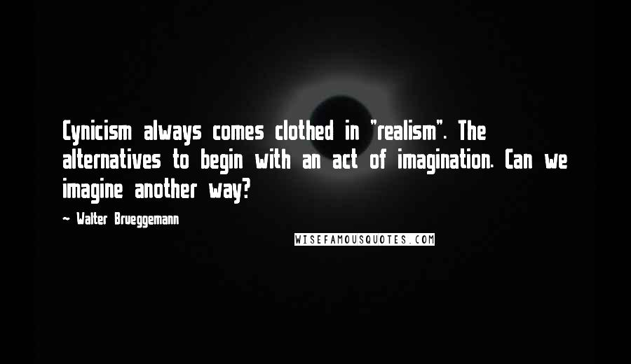 Walter Brueggemann Quotes: Cynicism always comes clothed in "realism". The alternatives to begin with an act of imagination. Can we imagine another way?