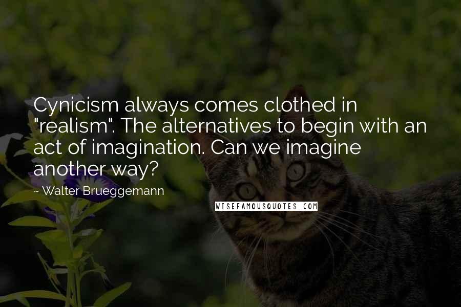 Walter Brueggemann Quotes: Cynicism always comes clothed in "realism". The alternatives to begin with an act of imagination. Can we imagine another way?