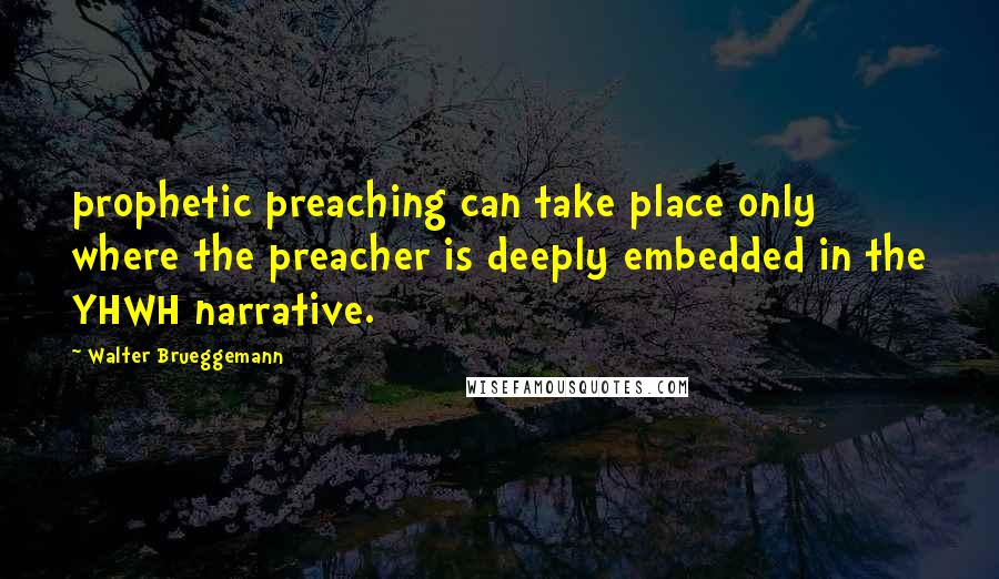 Walter Brueggemann Quotes: prophetic preaching can take place only where the preacher is deeply embedded in the YHWH narrative.