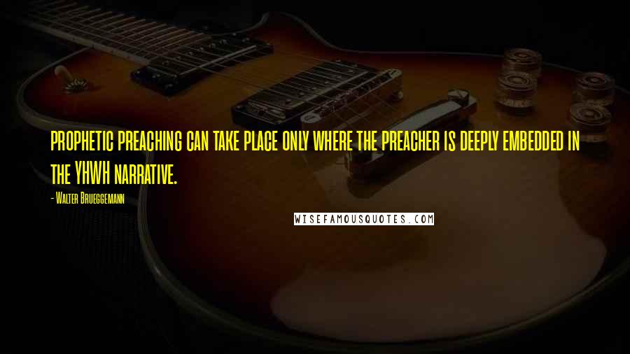 Walter Brueggemann Quotes: prophetic preaching can take place only where the preacher is deeply embedded in the YHWH narrative.