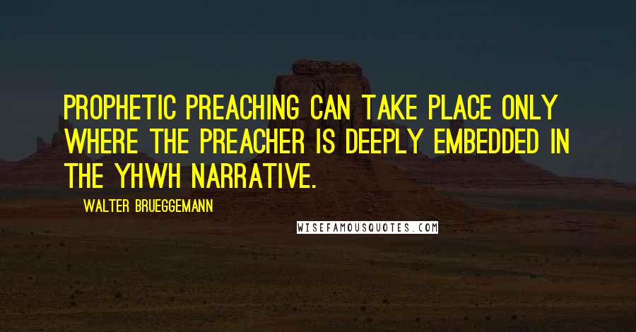 Walter Brueggemann Quotes: prophetic preaching can take place only where the preacher is deeply embedded in the YHWH narrative.