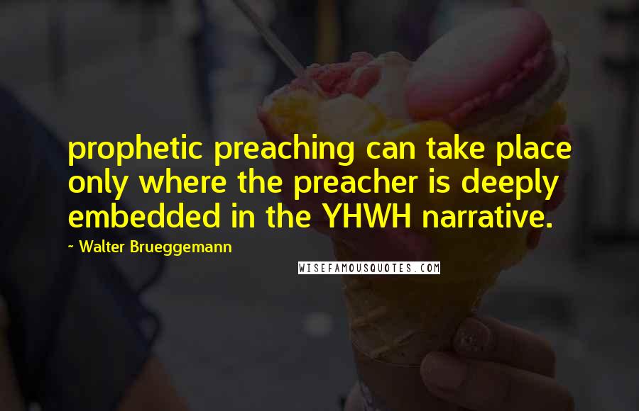 Walter Brueggemann Quotes: prophetic preaching can take place only where the preacher is deeply embedded in the YHWH narrative.