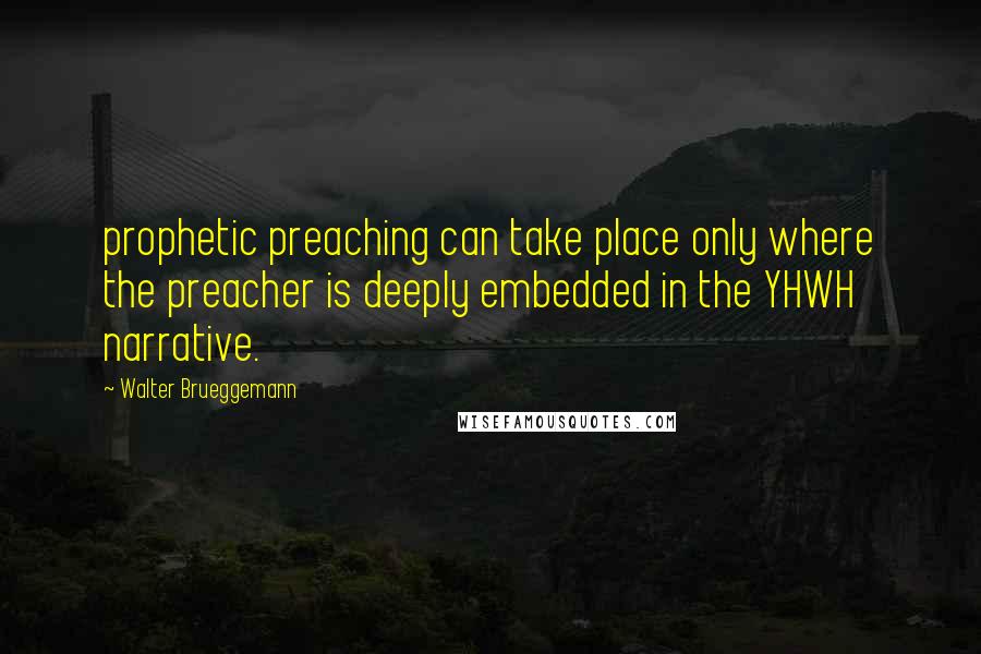 Walter Brueggemann Quotes: prophetic preaching can take place only where the preacher is deeply embedded in the YHWH narrative.