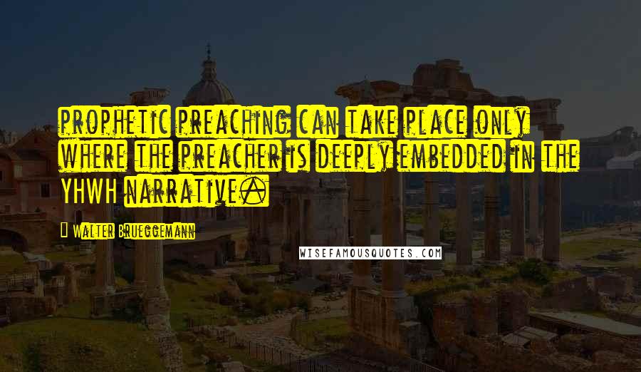 Walter Brueggemann Quotes: prophetic preaching can take place only where the preacher is deeply embedded in the YHWH narrative.