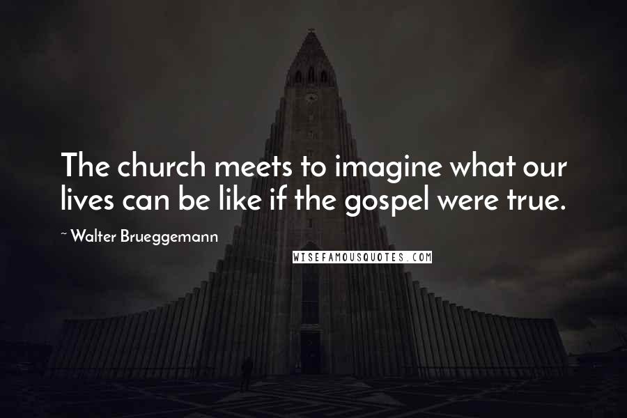 Walter Brueggemann Quotes: The church meets to imagine what our lives can be like if the gospel were true.