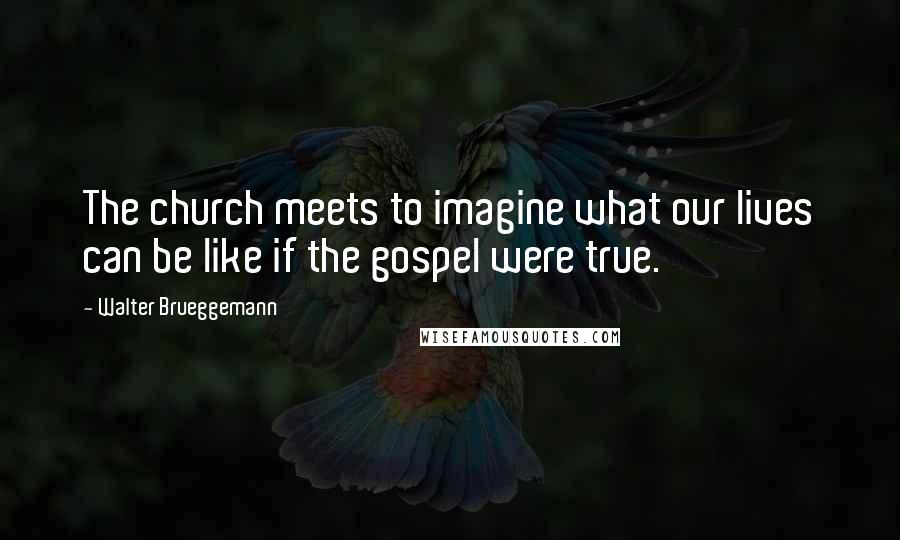 Walter Brueggemann Quotes: The church meets to imagine what our lives can be like if the gospel were true.