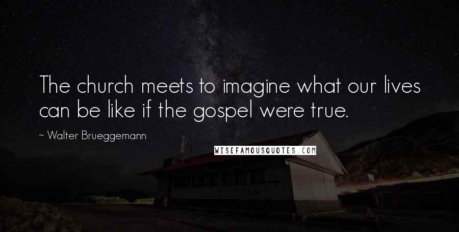 Walter Brueggemann Quotes: The church meets to imagine what our lives can be like if the gospel were true.