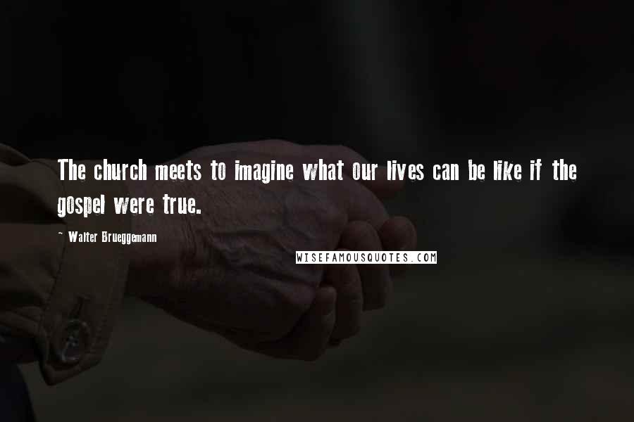 Walter Brueggemann Quotes: The church meets to imagine what our lives can be like if the gospel were true.