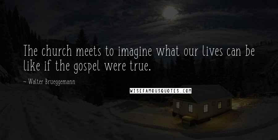 Walter Brueggemann Quotes: The church meets to imagine what our lives can be like if the gospel were true.