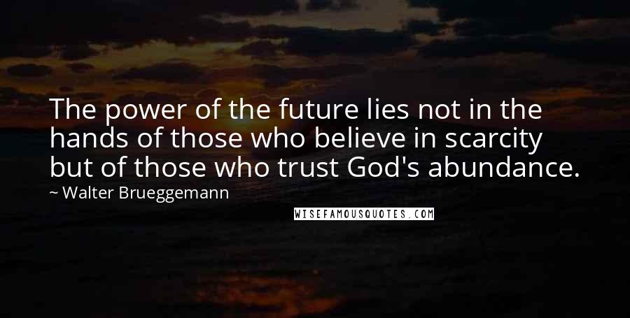 Walter Brueggemann Quotes: The power of the future lies not in the hands of those who believe in scarcity but of those who trust God's abundance.