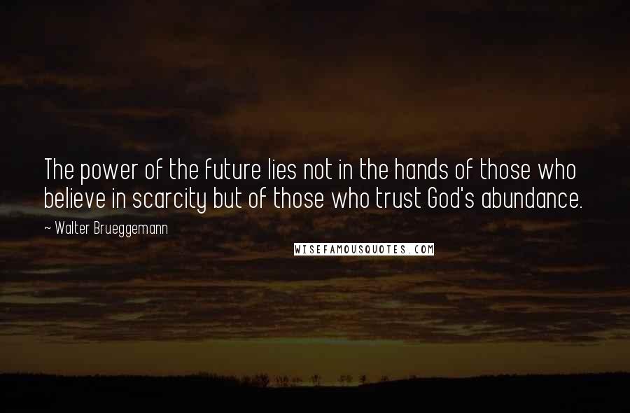 Walter Brueggemann Quotes: The power of the future lies not in the hands of those who believe in scarcity but of those who trust God's abundance.