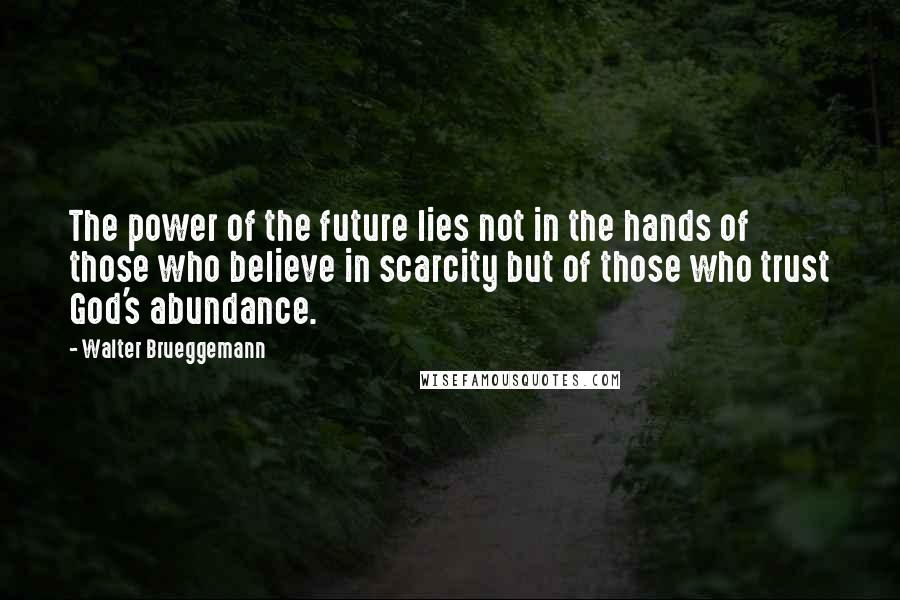 Walter Brueggemann Quotes: The power of the future lies not in the hands of those who believe in scarcity but of those who trust God's abundance.