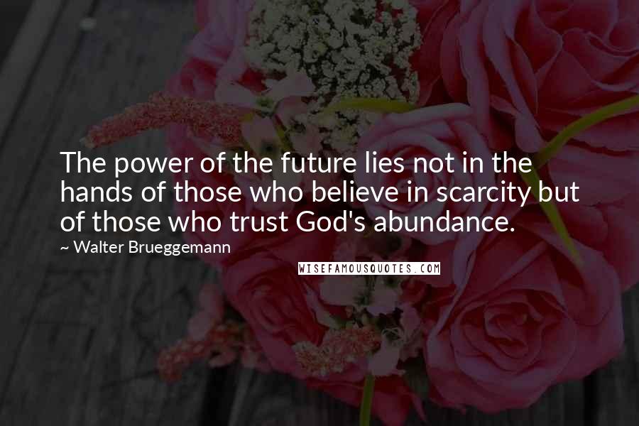 Walter Brueggemann Quotes: The power of the future lies not in the hands of those who believe in scarcity but of those who trust God's abundance.