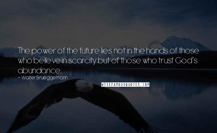 Walter Brueggemann Quotes: The power of the future lies not in the hands of those who believe in scarcity but of those who trust God's abundance.