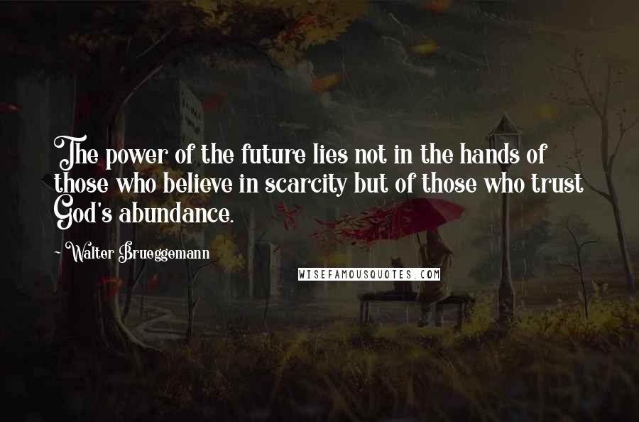 Walter Brueggemann Quotes: The power of the future lies not in the hands of those who believe in scarcity but of those who trust God's abundance.