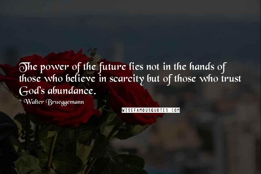 Walter Brueggemann Quotes: The power of the future lies not in the hands of those who believe in scarcity but of those who trust God's abundance.