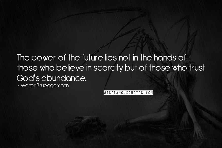 Walter Brueggemann Quotes: The power of the future lies not in the hands of those who believe in scarcity but of those who trust God's abundance.