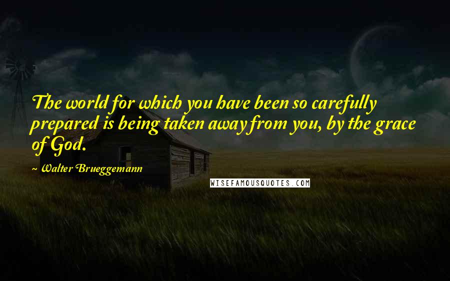 Walter Brueggemann Quotes: The world for which you have been so carefully prepared is being taken away from you, by the grace of God.