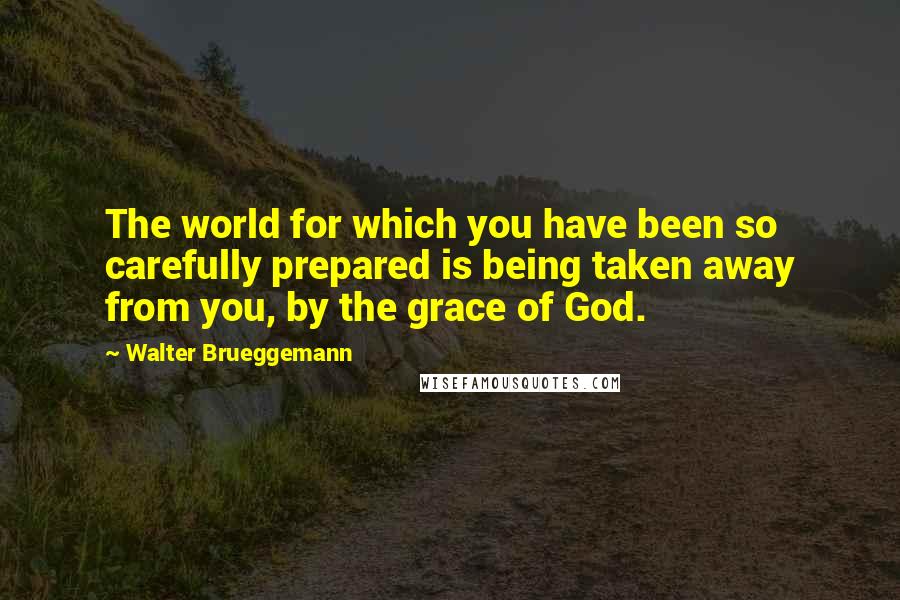 Walter Brueggemann Quotes: The world for which you have been so carefully prepared is being taken away from you, by the grace of God.