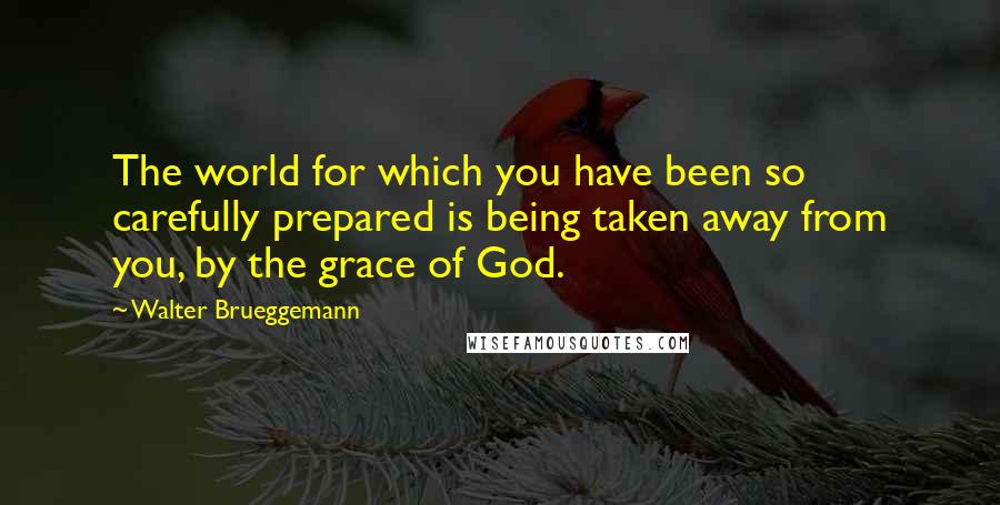 Walter Brueggemann Quotes: The world for which you have been so carefully prepared is being taken away from you, by the grace of God.