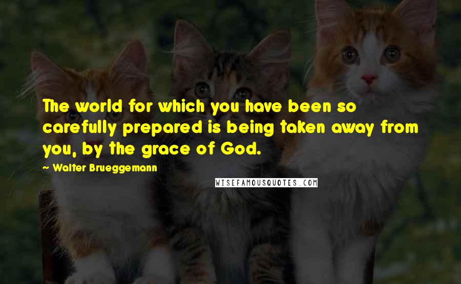 Walter Brueggemann Quotes: The world for which you have been so carefully prepared is being taken away from you, by the grace of God.