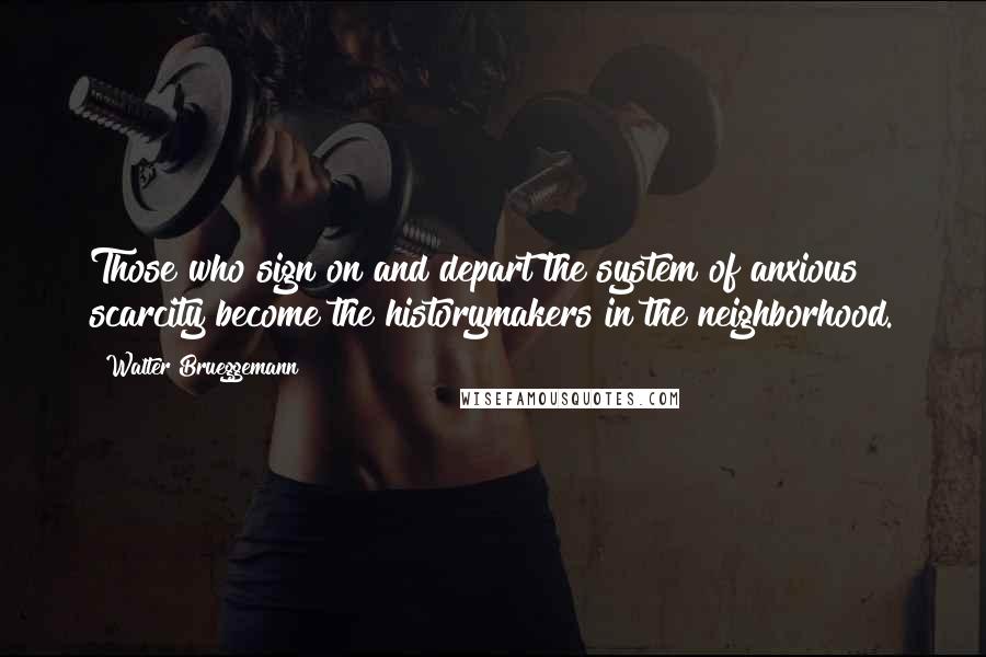 Walter Brueggemann Quotes: Those who sign on and depart the system of anxious scarcity become the historymakers in the neighborhood.