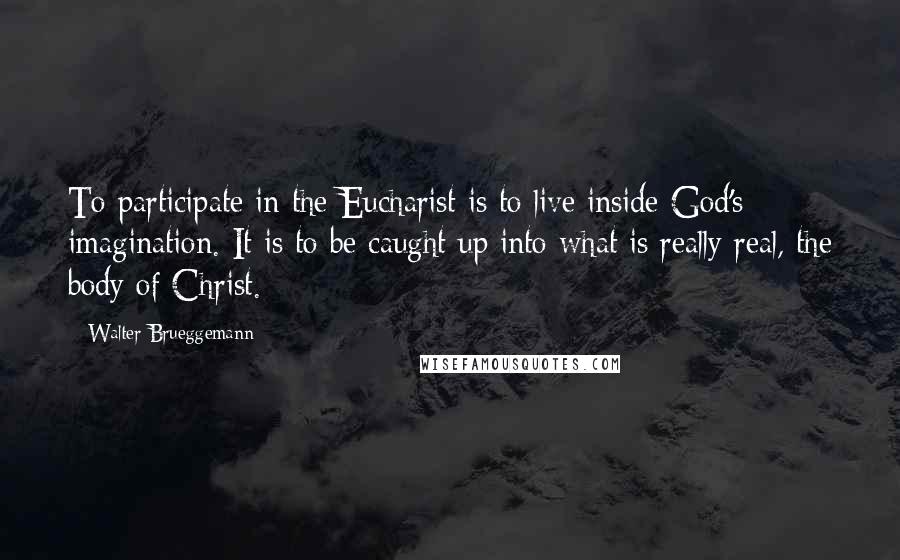 Walter Brueggemann Quotes: To participate in the Eucharist is to live inside God's imagination. It is to be caught up into what is really real, the body of Christ.