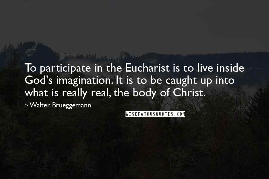 Walter Brueggemann Quotes: To participate in the Eucharist is to live inside God's imagination. It is to be caught up into what is really real, the body of Christ.