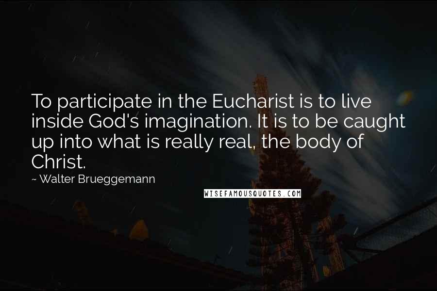Walter Brueggemann Quotes: To participate in the Eucharist is to live inside God's imagination. It is to be caught up into what is really real, the body of Christ.