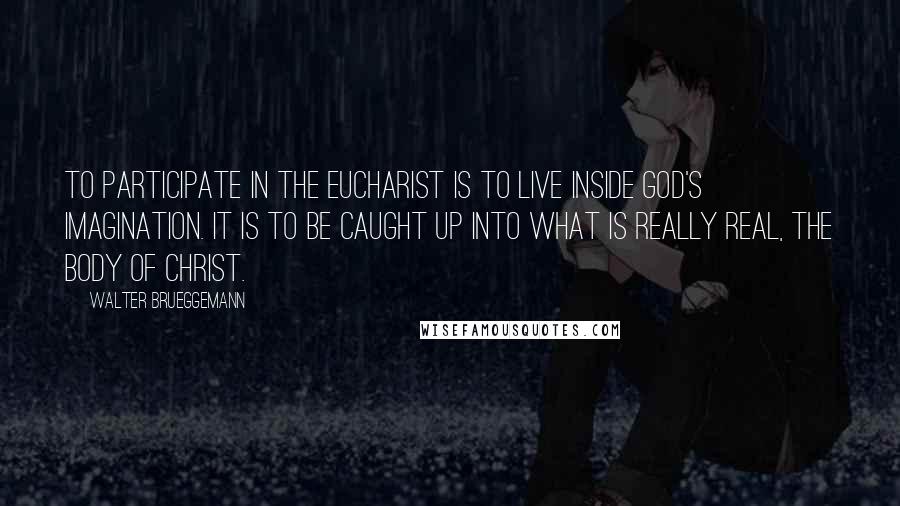 Walter Brueggemann Quotes: To participate in the Eucharist is to live inside God's imagination. It is to be caught up into what is really real, the body of Christ.