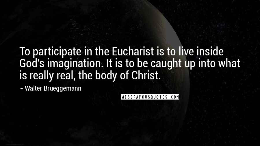 Walter Brueggemann Quotes: To participate in the Eucharist is to live inside God's imagination. It is to be caught up into what is really real, the body of Christ.