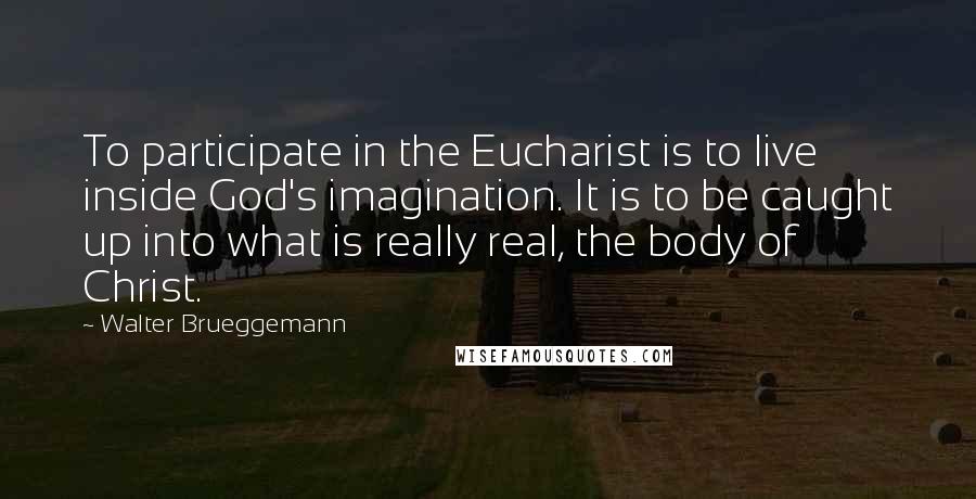 Walter Brueggemann Quotes: To participate in the Eucharist is to live inside God's imagination. It is to be caught up into what is really real, the body of Christ.