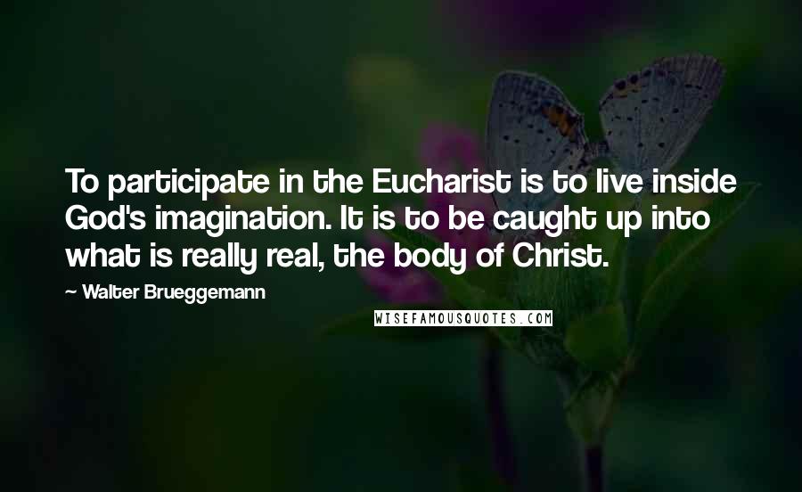 Walter Brueggemann Quotes: To participate in the Eucharist is to live inside God's imagination. It is to be caught up into what is really real, the body of Christ.