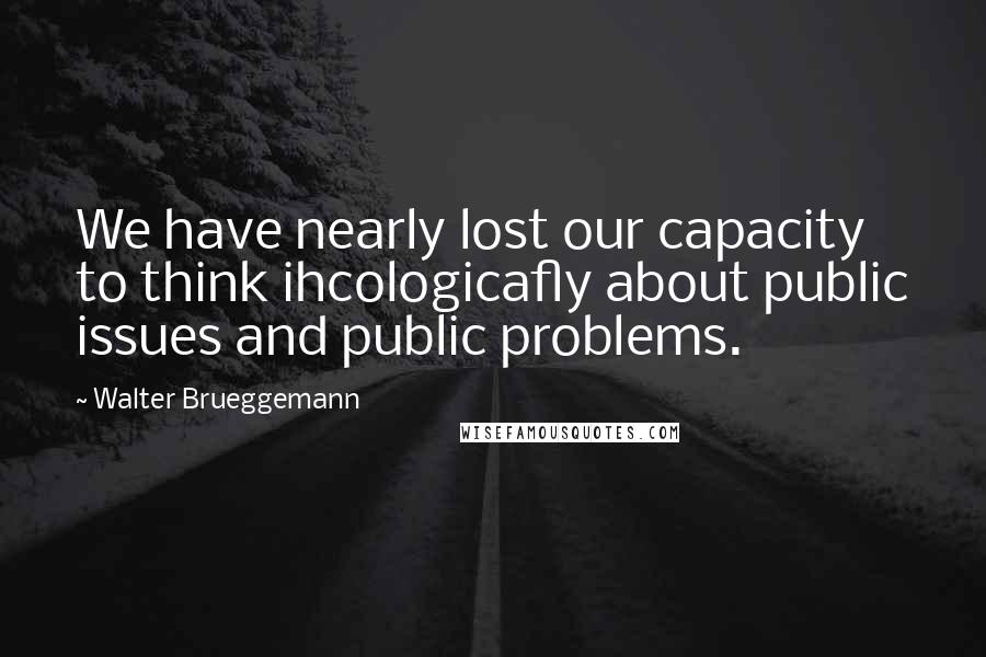 Walter Brueggemann Quotes: We have nearly lost our capacity to think ihcologicafly about public issues and public problems.
