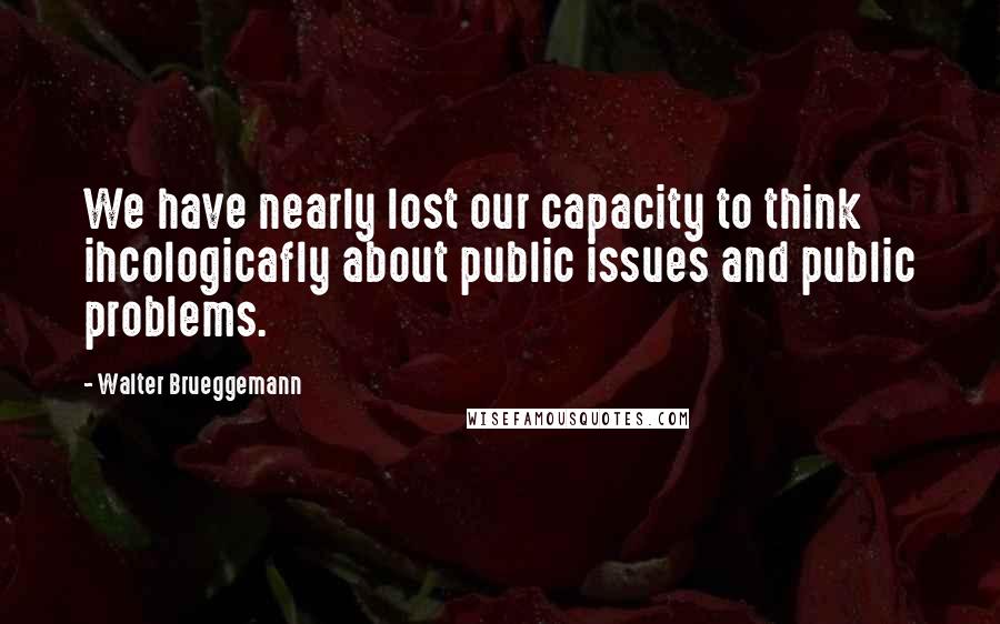 Walter Brueggemann Quotes: We have nearly lost our capacity to think ihcologicafly about public issues and public problems.