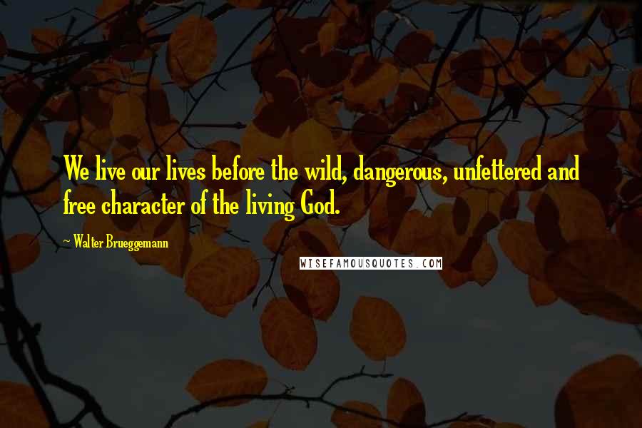 Walter Brueggemann Quotes: We live our lives before the wild, dangerous, unfettered and free character of the living God.