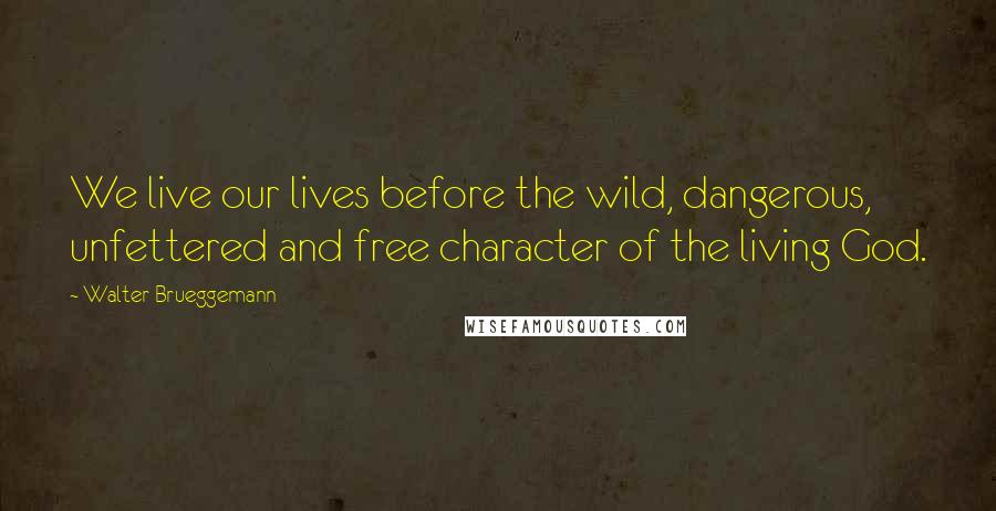 Walter Brueggemann Quotes: We live our lives before the wild, dangerous, unfettered and free character of the living God.