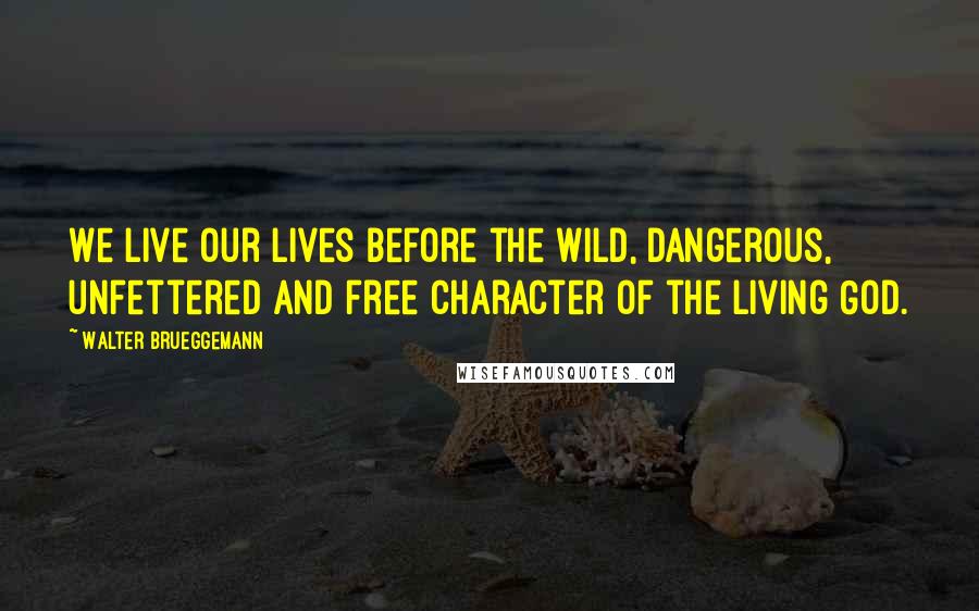 Walter Brueggemann Quotes: We live our lives before the wild, dangerous, unfettered and free character of the living God.