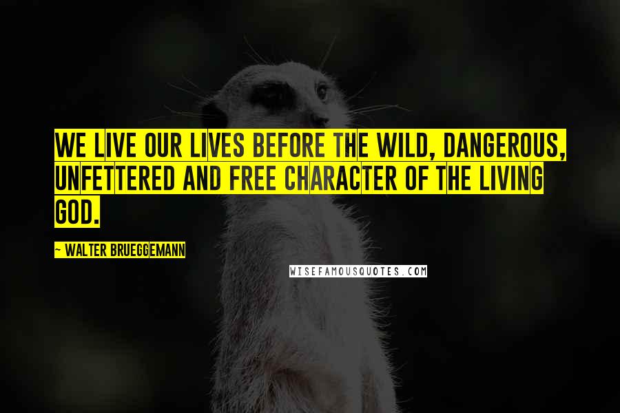 Walter Brueggemann Quotes: We live our lives before the wild, dangerous, unfettered and free character of the living God.